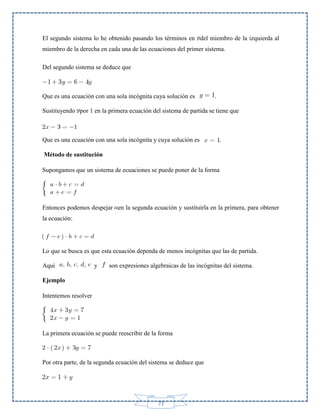 El segundo sistema lo he obtenido pasando los términos en del miembro de la izquierda al
miembro de la derecha en cada una de las ecuaciones del primer sistema.
Del segundo sistema se deduce que

Que es una ecuación con una sola incógnita cuya solución es

.

Sustituyendo por 1 en la primera ecuación del sistema de partida se tiene que

Que es una ecuación con una sola incógnita y cuya solución es

.

Método de sustitución
Supongamos que un sistema de ecuaciones se puede poner de la forma

Entonces podemos despejar en la segunda ecuación y sustituirla en la primera, para obtener
la ecuación:

Lo que se busca es que esta ecuación dependa de menos incógnitas que las de partida.
Aquí

y

son expresiones algebraicas de las incógnitas del sistema.

Ejemplo
Intentemos resolver

La primera ecuación se puede reescribir de la forma

Por otra parte, de la segunda ecuación del sistema se deduce que

73

 
