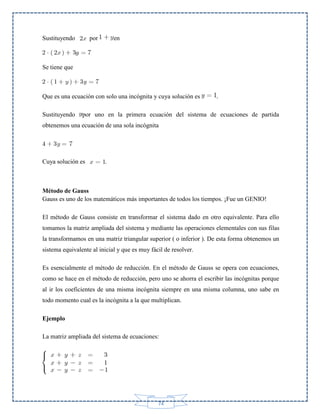 Sustituyendo

por

en

Se tiene que

Que es una ecuación con solo una incógnita y cuya solución es
Sustituyendo

.

por uno en la primera ecuación del sistema de ecuaciones de partida

obtenemos una ecuación de una sola incógnita

Cuya solución es

.

Método de Gauss
Gauss es uno de los matemáticos más importantes de todos los tiempos. ¡Fue un GENIO!
El método de Gauss consiste en transformar el sistema dado en otro equivalente. Para ello
tomamos la matriz ampliada del sistema y mediante las operaciones elementales con sus filas
la transformamos en una matriz triangular superior ( o inferior ). De esta forma obtenemos un
sistema equivalente al inicial y que es muy fácil de resolver.
Es esencialmente el método de reducción. En el método de Gauss se opera con ecuaciones,
como se hace en el método de reducción, pero uno se ahorra el escribir las incógnitas porque
al ir los coeficientes de una misma incógnita siempre en una misma columna, uno sabe en
todo momento cual es la incógnita a la que multiplican.
Ejemplo
La matriz ampliada del sistema de ecuaciones:

74

 