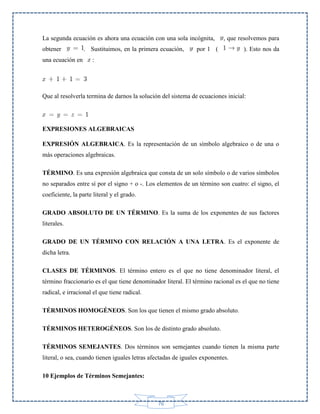 La segunda ecuación es ahora una ecuación con una sola incógnita,
obtener
una ecuación en

. Sustituimos, en la primera ecuación,

, que resolvemos para

por 1 (

). Esto nos da

:

Que al resolverla termina de darnos la solución del sistema de ecuaciones inicial:

EXPRESIONES ALGEBRAICAS
EXPRESIÓN ALGEBRAICA. Es la representación de un símbolo algebraico o de una o
más operaciones algebraicas.
TÉRMINO. Es una expresión algebraica que consta de un solo símbolo o de varios símbolos
no separados entre sí por el signo + o -. Los elementos de un término son cuatro: el signo, el
coeficiente, la parte literal y el grado.
GRADO ABSOLUTO DE UN TÉRMINO. Es la suma de los exponentes de sus factores
literales.
GRADO DE UN TÉRMINO CON RELACIÓN A UNA LETRA. Es el exponente de
dicha letra.
CLASES DE TÉRMINOS. El término entero es el que no tiene denominador literal, el
término fraccionario es el que tiene denominador literal. El término racional es el que no tiene
radical, e irracional el que tiene radical.
TÉRMINOS HOMOGÉNEOS. Son los que tienen el mismo grado absoluto.
TÉRMINOS HETEROGÉNEOS. Son los de distinto grado absoluto.
TÉRMINOS SEMEJANTES. Dos términos son semejantes cuando tienen la misma parte
literal, o sea, cuando tienen iguales letras afectadas de iguales exponentes.
10 Ejemplos de Términos Semejantes:

76

 