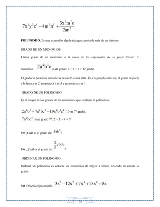 POLINOMIO. Es una expresión algebraica que consta de más de un término.
GRADO DE UN MONOMIOS
Llama grado de un monomio a la suma de los exponentes de su parte literal: El

monomio

es de grado: 2 + 3 + 1 = 6º grado.

El grado lo podemos considerar respecto a una letra. En el ejemplo anterior, el grado respecto
a la letra a es 2, respecto a b es 3 y respecto a c es 1.
GRADO DE UN POLINOMIO
Es el mayor de los grados de los monomios que contiene el polinomio:

9.5 ¿Cuál es el grado de:

9.6 ¿Cuál es el grado de:

?

?

ORDENAR UN POLINOMIO
Ordenar un polinomio es colocar los monomios de mayor a menor teniendo en cuenta su
grado:

9.8 Ordena el polinomio:

78

 