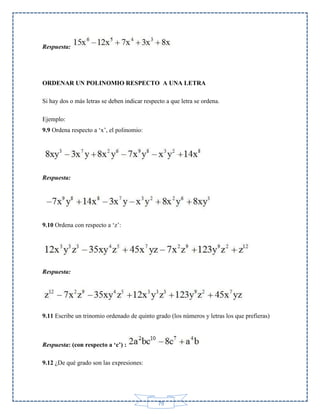Respuesta:

ORDENAR UN POLINOMIO RESPECTO A UNA LETRA
Si hay dos o más letras se deben indicar respecto a que letra se ordena.
Ejemplo:
9.9 Ordena respecto a ‘x’, el polinomio:

Respuesta:

9.10 Ordena con respecto a ‘z’:

Respuesta:

9.11 Escribe un trinomio ordenado de quinto grado (los números y letras los que prefieras)

Respuesta: (con respecto a ‘c’) :
9.12 ¿De qué grado son las expresiones:

79

 