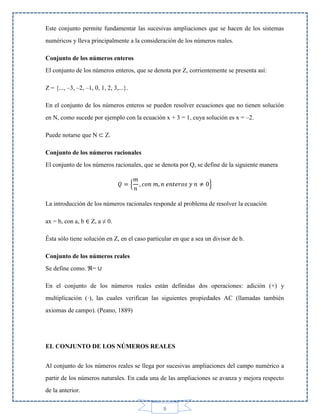 Este conjunto permite fundamentar las sucesivas ampliaciones que se hacen de los sistemas
numéricos y lleva principalmente a la consideración de los números reales.
Conjunto de los números enteros
El conjunto de los números enteros, que se denota por Z, corrientemente se presenta así:
Z = {..., –3, –2, –1, 0, 1, 2, 3,...}.
En el conjunto de los números enteros se pueden resolver ecuaciones que no tienen solución
en N, como sucede por ejemplo con la ecuación x + 3 = 1, cuya solución es x = –2.
Puede notarse que N ⊂ Z.
Conjunto de los números racionales
El conjunto de los números racionales, que se denota por Q, se define de la siguiente manera
{

}

La introducción de los números racionales responde al problema de resolver la ecuación
ax = b, con a, b ∈ Z, a ≠ 0.
Ésta sólo tiene solución en Z, en el caso particular en que a sea un divisor de b.
Conjunto de los números reales
Se define como. ℜ= ∪
En el conjunto de los números reales están definidas dos operaciones: adición (+) y
multiplicación (·), las cuales verifican las siguientes propiedades AC (llamadas también
axiomas de campo). (Peano, 1889)

EL CONJUNTO DE LOS NÚMEROS REALES
Al conjunto de los números reales se llega por sucesivas ampliaciones del campo numérico a
partir de los números naturales. En cada una de las ampliaciones se avanza y mejora respecto
de la anterior.
8

 