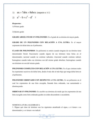 Respuestas:
1) Primer grado
2) Quinto grado
GRADO ABSOLUTO DE UN POLINOMIO. Es el grado de su término de mayor grado.
GRADO DE UN POLINOMIO CON RELACIÓN A UNA LETRA. Es el mayor
exponente de dicha letra en el polinomio.
CLASES DE POLINOMIOS. Un polinomio es entero cuando ninguno de sus término tiene
denominador literal; fraccionario cuando alguno de sus términos tiene letras en el
denominador; racional cuando no contiene radicales; irracional cuando contiene radical;
homogéneo cuando todos sus términos son del mismo grado absoluto; heterogéneo cuando
sus términos no son del mismo grado.
POLINOMIO COMPLETO CON RELACIÓN A UNA LETRA. Es el que contiene todos
los exponentes sucesivos de dicha letra, desde el más alto al más bajo que tenga dicha letra en
el polinomio.
POLINOMIO ORDENADO CON RESPECTO A UNA LETRA. Es un polinomio en el
cual los exponentes de una letra escogida, llamada letra ordenada, van aumentando o
disminuyendo.
ORDENAR UN POLINOMIO. Es escribir sus términos de modo que los exponentes de una
letra escogida como letra ordenada queden en orden descendente o ascendente.

NOMENCLATURA ALGEBRAICA
1. Dígase qué clase de términos son los siguientes atendiendo al signo, a si tienen o no
denominador y a si tienen o no radical:

80

 