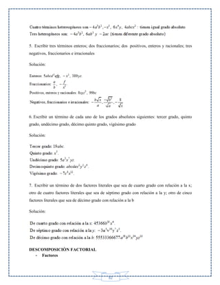 5. Escribir tres términos enteros; dos fraccionarios; dos positivos, enteros y racionales; tres
negativos, fraccionarios e irracionales
Solución:

6. Escribir un término de cada uno de los grados absolutos siguientes: tercer grado, quinto
grado, undécimo grado, décimo quinto grado, vigésimo grado
Solución:

7. Escribir un término de dos factores literales que sea de cuarto grado con relación a la x;
otro de cuatro factores literales que sea de séptimo grado con relación a la y; otro de cinco
factores literales que sea de décimo grado con relación a la b
Solución:

DESCOMPOSICIÒN FACTORIAL
- Factores

82

 