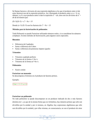Se llaman factores o divisores de una expresión algebraica a los que el producto entre sí (de
estos factores) nos da la expresión primitiva. Así, efectuando el producto entre a y a + b, se
obtiene: a y b, cuyo producto entre sí dan la expresión a2 + ab, estos son los divisores de a2 +
ab de tal manera que:
(X+3)(X+5) = x2 + 8x + 15
Donde (x+3) (X+5) son los factores de x2 + 8x + 15
Métodos para la factorización de polinomios
Todo Polinomio se puede Factorizar utilizando números reales, si se consideran los números
complejos. Existen métodos de factorización, para algunos casos especiales.
Binomios




Diferencia de Cuadrados
Suma o diferencia de Cubos
Suma o diferencia de potencias impares iguales

Trinomios




Trinomio cuadrado perfecto
Trinomio de la forma x²+bx+c
Trinomio de la forma ax²+bx+c

Polinomios


Factor común

Factorizar un monomio
Se descompone el término en el producto de factores primos.
Ejemplo:

Factorizar un polinomio
No todo polinomio se puede descomponer en un producto indicado de dos o más factores
distintos de 1, ya que de la misma forma que en Aritmética, hay números primos que sólo son
divisibles por la unidad y por sí mismos, en Algebra, hay expresiones algebraicas que sólo
son divisibles por la unidad y por ellas mismas, en consecuencia, no son el producto de otras

83

 