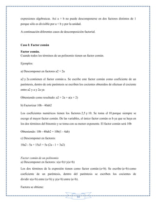 expresiones algebraicas. Así a + b no puede descomponerse en dos factores distintos de 1
porque sólo es divisible por a + b y por la unidad.
A continuación diferentes casos de descomposición factorial.

Caso I: Factor común
Factor común.
Cuando todos los términos de un polinomio tienen un factor común.
Ejemplos:
a) Descomponer en factores a2 + 2a
a2 y 2a contienen el factor común a. Se escribe este factor común como coeficiente de un
paréntesis, dentro de este paréntesis se escriben los cocientes obtenidos de efectuar el cociente
entre a2 y a y 2a ya
Obteniendo como resultado: a2 + 2a = a(a + 2)
b) Factorizar 10b - 40ab2
Los coeficientes numéricos tienen los factores 2,5 y 10. Se toma el 10 porque siempre se
escoge el mayor factor común. De las variables, el único factor común es b ya que se haya en
los dos términos del binomio y se toma con su menor exponente. El factor común será 10b
Obteniendo: 10b - 40ab2 = 10b(1 - 4ab)
c) Descomponer en factores:
10a2 - 5a + 15a3 = 5a (2a - 1 + 3a2)

Factor común de un polinomio
a) Descomponer en factores: x(a+b)+y(a+b)
Los dos términos de la expresión tienen como factor común (a+b). Se escribe (a+b) como
coeficiente de un paréntesis, dentro del paréntesis se escriben los cocientes de
dividir x(a+b) entre (a+b) y y(a+b) entre (a+b).
Factora se obtiene:
84

 