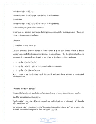 x(a+b)+y(a+b) = (a+b)(x+y)
x(a+b)+y(a+b) = ax+bx+ay+yb y (a+b)(x+y) = ax+ay+bx+by
Obteniendo:
x(a+b)+y(a+b) = (a+b)(x+y) y ax+bx+ay+yb = ax+ay+bx+by
Factor común por agrupación de términos
Se agrupan los términos que tengan factor común, asociándolos entre paréntesis y luego se
extrae el factor común de cada uno.
Ejemplos
a) Factorizar ax + by +ay + by
Los dos primeros términos tienen el factor común x, y los dos últimos tienen el factor
común y, asociando los dos primeros términos en un paréntesis y los dos últimos también en
un paréntesis precedido de un signo + ya que el tercer término es positivo se obtiene:
ax+bx+ay+by = (ax+bx)(ay+by)
ax+bx+ay+by = x(a+b) + y(a+b) extrayendo los factores comunes
ax+bx+ay+by = (a+b)(x+y) Factora
Nota: La asociación de términos puede hacerse de varios modos y siempre se obtendrá el
mismo resultado.

Trinomio cuadrado perfecto
Una cantidad es trinomio cuadrado perfecto cuando es el producto de dos factores iguales.
Así, 16a2 es cuadrado perfecto de 4a.
En efecto (4a2) = 4a x 4a = 16a2, 4a cantidad que multiplicada por si misma da 16a2, 4a es la
raíz cuadrada de 16a2.
Sin embargo (-4a2) = (-4a)((-4a) = 16a2, luego (-4a) es también raíz de 16a2, por lo que la raiz
cuadrada de una cantidad positiva tiene los signos (+) y (-).

85

 