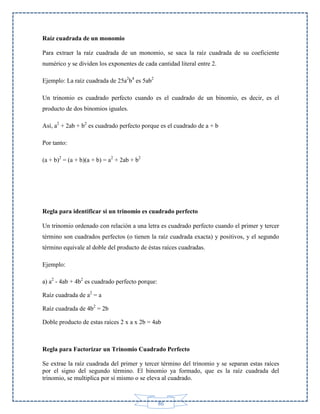 Raíz cuadrada de un monomio
Para extraer la raíz cuadrada de un monomio, se saca la raíz cuadrada de su coeficiente
numérico y se dividen los exponentes de cada cantidad literal entre 2.
Ejemplo: La raíz cuadrada de 25a2b4 es 5ab2
Un trinomio es cuadrado perfecto cuando es el cuadrado de un binomio, es decir, es el
producto de dos binomios iguales.
Así, a2 + 2ab + b2 es cuadrado perfecto porque es el cuadrado de a + b
Por tanto:
(a + b)2 = (a + b)(a + b) = a2 + 2ab + b2

Regla para identificar si un trinomio es cuadrado perfecto
Un trinomio ordenado con relación a una letra es cuadrado perfecto cuando el primer y tercer
término son cuadrados perfectos (o tienen la raíz cuadrada exacta) y positivos, y el segundo
término equivale al doble del producto de éstas raíces cuadradas.
Ejemplo:
a) a2 - 4ab + 4b2 es cuadrado perfecto porque:
Raíz cuadrada de a2 = a
Raíz cuadrada de 4b2 = 2b
Doble producto de estas raíces 2 x a x 2b = 4ab

Regla para Factorizar un Trinomio Cuadrado Perfecto
Se extrae la raíz cuadrada del primer y tercer término del trinomio y se separan estas raíces
por el signo del segundo término. El binomio ya formado, que es la raíz cuadrada del
trinomio, se multiplica por sí mismo o se eleva al cuadrado.

86

 