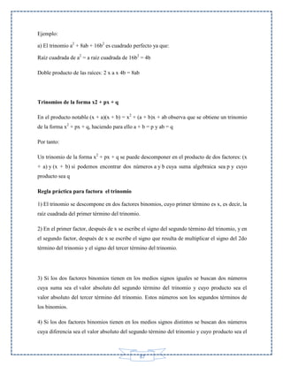 Ejemplo:
a) El trinomio a2 + 8ab + 16b2 es cuadrado perfecto ya que:
Raíz cuadrada de a2 = a raíz cuadrada de 16b2 = 4b
Doble producto de las raíces: 2 x a x 4b = 8ab

Trinomios de la forma x2 + px + q
En el producto notable (x + a)(x + b) = x2 + (a + b)x + ab observa que se obtiene un trinomio
de la forma x2 + px + q, haciendo para ello a + b = p y ab = q
Por tanto:
Un trinomio de la forma x2 + px + q se puede descomponer en el producto de dos factores: (x
+ a) y (x + b) si podemos encontrar dos números a y b cuya suma algebraica sea p y cuyo
producto sea q
Regla práctica para factora el trinomio
1) El trinomio se descompone en dos factores binomios, cuyo primer término es x, es decir, la
raíz cuadrada del primer término del trinomio.
2) En el primer factor, después de x se escribe el signo del segundo término del trinomio, y en
el segundo factor, después de x se escribe el signo que resulta de multiplicar el signo del 2do
término del trinomio y el signo del tercer término del trinomio.

3) Si los dos factores binomios tienen en los medios signos iguales se buscan dos números
cuya suma sea el valor absoluto del segundo término del trinomio y cuyo producto sea el
valor absoluto del tercer término del trinomio. Estos números son los segundos términos de
los binomios.
4) Si los dos factores binomios tienen en los medios signos distintos se buscan dos números
cuya diferencia sea el valor absoluto del segundo término del trinomio y cuyo producto sea el

87

 