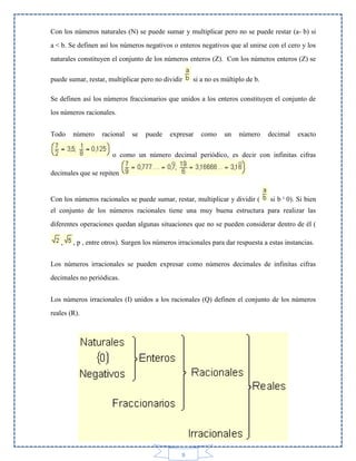 Con los números naturales (N) se puede sumar y multiplicar pero no se puede restar (a- b) si
a < b. Se definen así los números negativos o enteros negativos que al unirse con el cero y los
naturales constituyen el conjunto de los números enteros (Z). Con los números enteros (Z) se
puede sumar, restar, multiplicar pero no dividir

si a no es múltiplo de b.

Se definen así los números fraccionarios que unidos a los enteros constituyen el conjunto de
los números racionales.
Todo

número

racional

se

puede

expresar

como

un

número

decimal

exacto

o como un número decimal periódico, es decir con infinitas cifras
decimales que se repiten

Con los números racionales se puede sumar, restar, multiplicar y dividir (

si b ¹ 0). Si bien

el conjunto de los números racionales tiene una muy buena estructura para realizar las
diferentes operaciones quedan algunas situaciones que no se pueden considerar dentro de él (
,

, p , entre otros). Surgen los números irracionales para dar respuesta a estas instancias.

Los números irracionales se pueden expresar como números decimales de infinitas cifras
decimales no periódicas.
Los números irracionales (I) unidos a los racionales (Q) definen el conjunto de los números
reales (R).

9

 