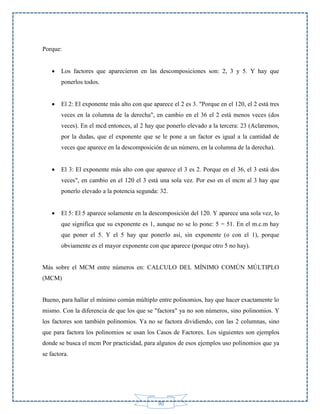 Porque:


Los factores que aparecieron en las descomposiciones son: 2, 3 y 5. Y hay que
ponerlos todos.



El 2: El exponente más alto con que aparece el 2 es 3. "Porque en el 120, el 2 está tres
veces en la columna de la derecha", en cambio en el 36 el 2 está menos veces (dos
veces). En el mcd entonces, al 2 hay que ponerlo elevado a la tercera: 23 (Aclaremos,
por la dudas, que el exponente que se le pone a un factor es igual a la cantidad de
veces que aparece en la descomposición de un número, en la columna de la derecha).



El 3: El exponente más alto con que aparece el 3 es 2. Porque en el 36, el 3 está dos
veces", en cambio en el 120 el 3 está una sola vez. Por eso en el mcm al 3 hay que
ponerlo elevado a la potencia segunda: 32.



El 5: El 5 aparece solamente en la descomposición del 120. Y aparece una sola vez, lo
que significa que su exponente es 1, aunque no se lo pone: 5 = 51. En el m.c.m hay
que poner el 5. Y el 5 hay que ponerlo así, sin exponente (o con el 1), porque
obviamente es el mayor exponente con que aparece (porque otro 5 no hay).

Más sobre el MCM entre números en: CALCULO DEL MÍNIMO COMÚN MÚLTIPLO
(MCM)

Bueno, para hallar el mínimo común múltiplo entre polinomios, hay que hacer exactamente lo
mismo. Con la diferencia de que los que se "factora" ya no son números, sino polinomios. Y
los factores son también polinomios. Ya no se factora dividiendo, con las 2 columnas, sino
que para factora los polinomios se usan los Casos de Factores. Los siguientes son ejemplos
donde se busca el mcm Por practicidad, para algunos de esos ejemplos uso polinomios que ya
se factora.

90

 