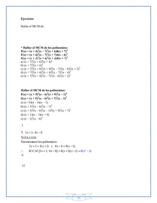Ejercicios
Hallar el MCM de:

* Hallar el MCM de los polinomios:
P(x) = (x + 4)3(x – 7)2(x + 6)8(x + 7)3
F(x) = (x + 6)2(x – 7)3(x + 7)4(x – 6)2
S(x) = (x + 2)3(x + 6)4(x + 4)8(x + 7)2
a) (x + 7)4(x + 6)8(x + 4)8
b) (x + 7)4(x + 6)8
c) (x + 7)4(x + 6)8(x + 4)8(x – 7)3(x – 6)2(x + 2)3
d) (x + 7)4(x + 6)8(x + 4)8(x – 7)3(x – 6)2
e) (x + 7)4(x + 4)8(x – 7)3(x – 6)2(x + 2)3

Hallar el MCM de los polinomios:
F(x) = (x + 5)4(x – 6)2(x + 9)3(x – 1)4
S(x) = (x + 5)2(x – 6)4(x + 7)2(x – 1)3
a) (x +5)(x – 6)(x – 1)
b) (x + 5)2(x – 6)2(x – 1)3
c) (x + 5)4(x – 6)4(x – 1)4(x + 9)3(x + 7)2
d) (x + 1)(x – 2)(x + 9)
e) (x – 1)3(x – 6)4
1

6

12

91

 