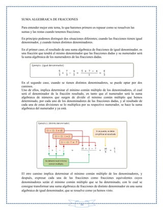 SUMA ALGEBRAICA DE FRACCIONES
Para entender mejor este tema, lo que haremos primero es repasar como se resuelven las
sumas y las restas cuando tenemos fracciones.
En principio podemos distinguir dos situaciones diferentes; cuando las fracciones tienen igual
denominador, y cuando tienen distintos denominadores.
En el primer caso, el resultado de una suma algebraica de fracciones de igual denominador, es
una fracción que tendrá el mismo denominador que las fracciones dadas y su numerador será
la suma algebraica de los numeradores de las fracciones dadas.

En el segundo caso, cuando se tienen distintos denominadores, se puede optar por dos
caminos.
Uno de ellos, implica determinar el mínimo común múltiplo de los denominadores, el cual
será el denominador de la fracción resultado, en tanto que el numerador será la suma
algebraica de números que surgen de dividir el mínimo común múltiplo que hemos
determinado, por cada uno de los denominadores de las fracciones dadas, y al resultado de
cada una de estas divisiones se lo multiplica por su respectivo numerador, se hace la suma
algebraica del numerador y ya está.

El otro camino implica determinar el mínimo común múltiplo de los denominadores, y
después, expresar cada una de las fracciones como fracciones equivalentes cuyos
denominadores serán el mínimo común múltiplo que se ha determinado, con lo cual se
consigue transformar una suma algebraica de fracciones de distinto denominador en una suma
algebraica de igual denominador, que se resuelve como ya hemos visto.

94

 