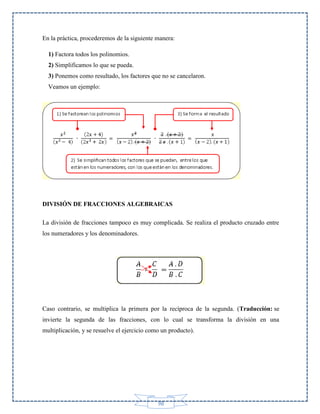 En la práctica, procederemos de la siguiente manera:
1) Factora todos los polinomios.
2) Simplificamos lo que se pueda.
3) Ponemos como resultado, los factores que no se cancelaron.
Veamos un ejemplo:

DIVISIÓN DE FRACCIONES ALGEBRAICAS
La división de fracciones tampoco es muy complicada. Se realiza el producto cruzado entre
los numeradores y los denominadores.

Caso contrario, se multiplica la primera por la recíproca de la segunda. (Traducción: se
invierte la segunda de las fracciones, con lo cual se transforma la división en una
multiplicación, y se resuelve el ejercicio como un producto).

98

 