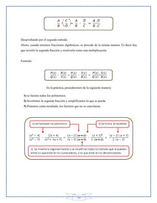 Desarrollando por el segundo método.
Ahora, cuando tenemos fracciones algebraicas, se procede de la misma manera. Es decir hay
que invertir la segunda fracción y resolverla como una multiplicación.

Formula:

En la práctica, procederemos de la siguiente manera:
1) se factora todos los polinomios.
2) Invertimos la segunda fracción y simplificamos lo que se pueda.
3) Ponemos como resultado, los factores que no se cancelaron.

99

 