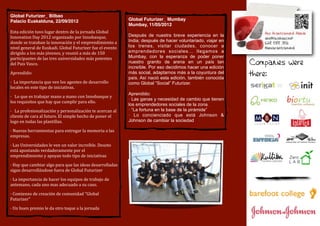 Global Futurizer_ Bilbao
Palacio Euskalduna, 22/09/2012                                                                Global Futurizer_ Mumbay
                                                                                              Mumbay, 11/05/2012
Esta	
  edición	
  tuvo	
  lugar	
  dentro	
  de	
  la	
  jornada	
  Global	
  
Innovation	
  Day	
  2012	
  organizado	
  por	
  Innobasque,	
                               Después de nuestra breve experiencia en la
donde	
  se	
  trataban	
  la	
  innovación	
  y	
  el	
  emprendimiento	
  a	
               India; después de hacer voluntariado, viajar en
nivel	
  general	
  de	
  Euskadi.	
  Global	
  Futurizer	
  fue	
  el	
  evento	
            los trenes, visitar ciudades, conocer a
dirigido	
  a	
  los	
  más	
  jóvenes,	
  y	
  reunió	
  a	
  más	
  de	
  150	
             emprendedores sociales... llegamos a
participantes	
  de	
  las	
  tres	
  universidades	
  más	
  potentes	
                      Mumbay, con la esperanza de poder poner
del	
  Pais	
  Vasco.                                                                         nuestro granito de arena en un país tan           Companies were
                                                                                              increíble. Por eso decidimos hacer una edición
Aprendido:                                                                                    más social, adaptarnos más a la coyuntura del
                                                                                              país. Así nació esta edición, también conocida
                                                                                                                                                there:
·	
  	
  La	
  importancia	
  que	
  ven	
  los	
  agentes	
  de	
  desarrollo	
              como Global “Social” Futurizer.
locales	
  en	
  este	
  tipo	
  de	
  iniciativas.
                                                                                              Aprendido:
·	
  	
  	
  Lo	
  que	
  es	
  trabajar	
  mano	
  a	
  mano	
  con	
  Innobasque	
  y	
  
                                                                                              · Las ganas y necesidad de cambio que tienen
los	
  requisitos	
  que	
  hay	
  que	
  cumplir	
  para	
  ello.
                                                                                              los emprendedores sociales de la zona.
·	
  	
  	
  La	
  profesionalización	
  y	
  personalización	
  te	
  acercan	
  al	
        · “La fortuna en la base de la pirámide”
cliente	
  de	
  cara	
  al	
  futuro.	
  El	
  simple	
  hecho	
  de	
  poner	
  el	
        · Lo concienciado que está Johnson &
logo	
  en	
  todas	
  las	
  plantillas.                                                     Johnson de cambiar la sociedad

·	
  Nuevas	
  herramientas	
  para	
  entregar	
  la	
  memoria	
  a	
  las	
  
empresas.

·	
  Las	
  Universidades	
  le	
  ven	
  un	
  valor	
  increíble.	
  Deusto	
  
está	
  apostando	
  verdaderamente	
  por	
  el	
  
emprendimiento	
  y	
  apoyan	
  todo	
  tipo	
  de	
  iniciativas

·	
  Hay	
  que	
  cambiar	
  algo	
  para	
  que	
  las	
  ideas	
  desarrolladas	
  
sigan	
  desarrollándose	
  fuera	
  de	
  Global	
  Futurizer

·	
  La	
  importancia	
  de	
  hacer	
  los	
  equipos	
  de	
  trabajo	
  de	
  
antemano,	
  cada	
  uno	
  mas	
  adecuado	
  a	
  su	
  caso.

·	
  Comienzo	
  de	
  creación	
  de	
  comunidad	
  “Global	
  
Futurizer”

·	
  Un	
  buen	
  premio	
  le	
  da	
  otro	
  toque	
  a	
  la	
  jornada
 
