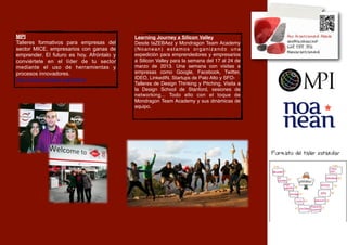 MPI                                        Learning Journey a Silicon Valley
Talleres formativos para empresas del      Desde taZEBAez y Mondragon Team Academy
sector MICE, empresarios con ganas de      (Noanean) estamos organizando una
emprender. El futuro es hoy. Afróntalo y   expedición para emprendedores y empresarios
conviértete en el líder de tu sector       a Silicon Valley para la semana del 17 al 24 de
mediante el uso de herramientas y          marzo de 2013. Una semana con visitas a
procesos innovadores.                      empresas como Google, Facebook, Twitter,
http://www.mpiweb.org/Home                 IDEO, LinkedIN, Startups de Palo Alto y SFO- 
                                           Talleres de Design Thinking y Pitching, Visita a
                                           la Design School de Stanford, sesiones de
                                           networking... Todo ello con el toque de
                                           Mondragon Team Academy y sus dinámicas de
                                           equipo.




                                                                                              Formato del taller estandar
 