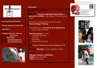 Educación

                               Prestación académica:

                               2009-2013 Grado de Liderazgo Emprendedor e
                               Innovación (LEINN) en Mondragon Unibertsitatea (4º
                               curso)
Nombre:
Ane Arantzamendi Allende       Formación complementaria durante el grado:
Fecha y lugar de nacimiento:   · Service Design Thinking
Orereta, Gipuzkoa 20/02/1991
D.N.I.                         · Especialización en Economia de la Experiencia
44567290-Y                         - User centered Testing
Dirección:
C/ Miguel Alduntzin 18b-4izq   · Start Up process (4º año):
Telefonoa: 943522439               - Estrategia aplicada
Móvil: 628588356                   - Finanzas
Correo: ane@tazebaez.net           - Marketing
Twitter: @anearantzamendi          - Presencia en internet

                               2010 Curso en técnicas de venta impartido por ITC

                               2007-2009 Bachiller en Oiarso Batxiller Ikastola

                               Idiomas:
                               - Bilingüe: Euskera y Castellano
                               - Inglés: Nivel intermedio
                               - Chino: Principiante
                               -
 