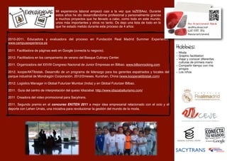 Mi experiencia laboral empezó casi a la vez que taZEBAez. Durante
                                 estos años he ido desarrollandome profesional y personalmente gracias
                                 a muchos proyectos que he llevado a cabo, como todo en este mundo,
                                 unos más importantes y otros no tanto. Os dejo una lista de todo en lo
                                 que he estado metido durante este proceso de 4 años:


2010-2011. Educadora y evaluadora del proceso en Fundación Real Madrid Summer Experience.
www.campusexperience.es
                                                                                                             Hobbies:
2011. Facilitadora de páginas web en Google (conecta tu negocio).
                                                                                                             - Moda
                                                                                                             - Graphic facilitation
2012. Facilitadora en los campamento de verano del Basque Culinary Center.                                   - Viajar y conocer diferentes
                                                                                                              culturas de primera mano
2011. Organizadora del XXVIII Congreso Nacional de Junior Empresas en Bilbao. www.bilbonrocking.com          - Compartir tiempo con mis
                                                                                                              amigos
2012. kooperAKTibistak. Desarrollo de un programa de liderazgo para los gerentes expatriados y locales del   - Los niños
parque industrial de Mondragón Corporación. 2012/2meses. Kunshan, China (www.kooperaktibistak.com)

2012. Logistics Manager in Global Futurizer Mumbai (India) y en Global Futurizer Bilbao.

2011. Guía del centro de interpretación del queso Idiazabal. http://www.idiazabalturismo.com/

2011 Creadora del video promocional para Sacytrans.

2011. Segundo premio	
   en el concurso EKITEN 2011 a mejor idea empresarial relacionado con el ocio y el
deporte con Lehen Urrats, una iniciativa para revolucionar la gestión del mundo de la moda.
 