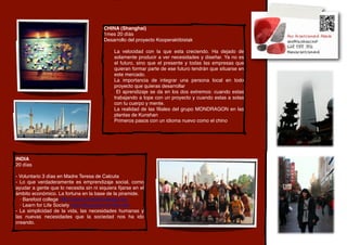 CHINA (Shanghai)
                                        1mes 20 díás
                                        Desarrollo del proyecto Kooperaktibistak

                                            - La velocidad con la que esta creciendo. Ha dejado de
                                              solamente producir a ver necesidades y diseñar. Ya no es
                                              el futuro, sino que el presente y todas las empresas que
                                              quieran formar parte de ese futuro tendrán que situarse en
                                              este mercado.
                                            - La importancia de integrar una persona local en todo
                                              proyecto que quieras desarrollar
                                            - El aprendizaje se da en los dos extremos: cuando estas
                                              trabajando a tope con un proyecto y cuando estas a solas
                                              con tu cuerpo y mente.
                                            - La realidad de las ﬁliales del grupo MONDRAGON en las
                                              plantas de Kunshan
                                            - Primeros pasos con un idioma nuevo como el chino




INDIA
20 días

- Voluntario 3 días en Madre Teresa de Calcuta
- Lo que verdaderamente es emprendizaje social, como
ayudar a gente que lo necesita sin ni siquiera ﬁjarse en el
ámbito económico. La fortuna en la base de la piramide.
  · Barefoot college http://www.barefootcollege.org/
  · Learn for Life Society http://blog.learn-for-life.net/
- La simplicidad de la vida, las necesidades humanas y
las nuevas necesidades que la sociedad nos ha ido
creando.
 
