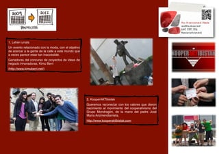 1. Lehen urrats
Un evento relacionado con la moda, con el objetivo
de acercar a la gente de la calle a este mundo que
a veces parece estar tan inaccesible.
Ganadoras del concurso de proyectos de ideas de
negocio innovadoras, Kimu Berri
(http://www.kimuberri.net/)




                                                     2. KooperAKTibistak
                                                     Queremos reconectar con los valores que dieron
                                                     nacimiento al movimiento del cooperativismo del
                                                     Grupo Mondragón, de la mano del padre José
                                                     María Arizmendiarrieta,
                                                     http://www.kooperaktibistak.com
 