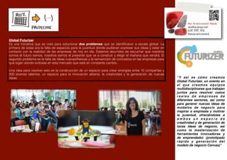 Global Futurizer
Es una iniciativa que se creó para solucionar dos problemas que se identiﬁcaron a escala global. La
primera de estas era la falta de espacios para la juventud donde pudieran expresar sus ideas y estar en
contacto con la realidad de las empresas de hoy en día. Estamos aburridos de escuchar que nosotros
somos el futuro somos, nosotros somos el presente que va a construir y elegir el mañana que vendrá. El
segundo problema es la falta de ideas nuevas/frescas y la reinvención de conceptos en las empresas para
que sigan siendo exitosas en esta mercado que está en constante cambio.

Una idea para resolver esto es la construcción de un espacio para crear sinergías entre 10 compañías y
200 jóvenes talentos, un espacio para la innovación abierta, la creatividad y la generación de nuevas
ideas.                                                                                                    “Y así es cómo creamos
                                                                                                          Global Futurizer, un evento en
                                                                                                          el que creamos equipos
                                                                                                          multidisciplinares que trabajan
                                                                                                          juntos para resolver casos
                                                                                                          reales de empresas de
                                                                                                          diferentes sectores, así como
                                                                                                          para generar nuevas ideas de
                                                                                                          modelos de negocio para
                                                                                                          inspirar a empresas y motivar
                                                                                                          la juventud, ofreciéndoles a
                                                                                                          ambos un espacio de
                                                                                                          creatividad y de generación de
                                                                                                          locas ideas de negocio, así
                                                                                                          como la masterización de
                                                                                                          herramientas innovadoras y
                                                                                                          de emprendedor (prototipado
                                                                                                          rápido y generación del
                                                                                                          modelo de negocio Canvas)”
 