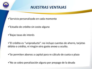 NUESTRAS VENTAJAS

Servicio personalizado en cada momento

Estudio de crédito sin costo alguno

Bajas tasas de interés

El crédito es “uniproducto”: no incluye cuentas de ahorro, tarjetas
débito o crédito, ni ningún otro gasto anexo u oculto.

Se permiten abonos a capital para re cálculo de cuota o plazo

No se cobra penalización alguna por prepago de la deuda
 