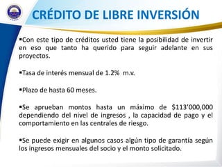 CRÉDITO DE LIBRE INVERSIÓN
Con este tipo de créditos usted tiene la posibilidad de invertir
en eso que tanto ha querido para seguir adelante en sus
proyectos.

Tasa de interés mensual de 1.2% m.v.

Plazo de hasta 60 meses.

Se aprueban montos hasta un máximo de $113’000,000
dependiendo del nivel de ingresos , la capacidad de pago y el
comportamiento en las centrales de riesgo.

Se puede exigir en algunos casos algún tipo de garantía según
los ingresos mensuales del socio y el monto solicitado.
 