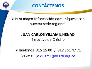 CONTÁCTENOS

Para mayor información comuníquese con
         nuestra sede regional:

     JUAN CARLOS VILLAMIL HENAO
          Ejecutivo de Crédito

 Teléfonos 315 15 00 / 312 351 47 71
   E-mail jc.villamil@scare.org.co
 