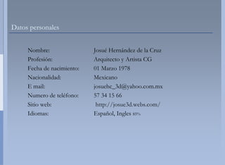 Datos personales


     Nombre:                 Josué HHernández de la Cruz
     Profesión:              Arquitec y Artista CG
                                     cto
     Fecha de nacimiento:    01 Marz 1978
                                     zo
     Nacionalidad:           Mexican no
     E mail:                 josuehc__3d@yahoo.com.mx
     Numero d t léf
     N        de teléfono:   57 34 15 66
                                     5
     Sitio web:               http://
                                    /josue3d.webs.com/
     Idiomas:                Español Ingles 85%
                                     l,
 