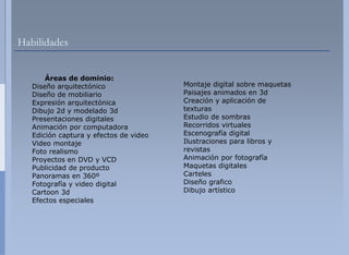 Habilidades


       Áreas de dominio:
   Diseño arquitectónico                Montaje digital sobre maquetas
   Diseño de mobiliario                 Paisajes animados en 3d
   Expresión arquitectónica             Creación y aplicación de
   Dibujo
   Dib j 2d y modelado 3d
                   d l d                texturas
   Presentaciones digitales             Estudio de sombras
   Animación por computadora            Recorridos virtuales
   Edición captura y efectos de video   Escenografía digital
   Video montajej                       Ilustraciones para libros y
   Foto realismo                        revistas
   Proyectos en DVD y VCD               Animación por fotografía
   Publicidad de producto               Maquetas digitales
   Panoramas en 360º                    Carteles
   Fotografía y video digital           Diseño grafico
   Cartoon 3d                           Dibujo artístico
   Efectos especiales
 