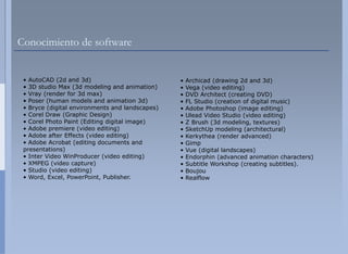 Conocimiento de software


 • AutoCAD (2d and 3d)                           •   Archicad (drawing 2d and 3d)
 • 3D studio Max (3d modeling and animation)     •   Vega (video editing)
 • Vray (render for 3d max)                      •   DVD Architect (creating DVD)
 • Poser (human models and animation 3d)         •   FL Studio (creation of digital music)
 • Bryce (digital environments and landscapes)   •   Adobe Photoshop (image editing)
 • Corel Draw (Graphic Design)                   •   Ulead Video Studio (video editing)
 • Corel Photo Paint (Editing digital image)     •   Z Brush (3d modeling, textures)
 • Adobe premiere (video editing)                •   SketchUp modeling (architectural)
 • Adobe after Effects (video editing)           •   Kerkythea (render advanced)
 • Adobe Acrobat (editing documents and
                   (      g                      •   Gimpp
 presentations)                                  •   Vue (digital landscapes)
 • Inter Video WinProducer (video editing)       •   Endorphin (advanced animation characters)
 • XMPEG (video capture)                         •   Subtitle Workshop (creating subtitles).
 • Studio (video editing)                        •   Boujou
 • Word, Excel, PowerPoint, Publisher.           •   Realflow
 