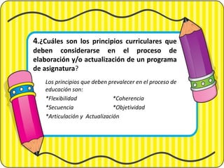 4.¿Cuáles son los principios curriculares que
deben considerarse en el proceso de
elaboración y/o actualización de un programa
de asignatura?
Los principios que deben prevalecer en el proceso de
educación son:
*Flexibilidad *Coherencia
*Secuencia *Objetividad
*Articulación y Actualización
 
