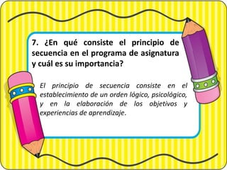 7. ¿En qué consiste el principio de
secuencia en el programa de asignatura
y cuál es su importancia?
El principio de secuencia consiste en el
establecimiento de un orden lógico, psicológico,
y en la elaboración de los objetivos y
experiencias de aprendizaje.
 