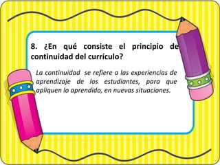 8. ¿En qué consiste el principio de
continuidad del currículo?
La continuidad se refiere a las experiencias de
aprendizaje de los estudiantes, para que
apliquen lo aprendido, en nuevas situaciones.
 