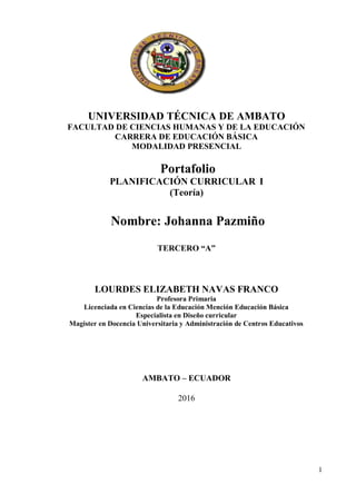 1
UNIVERSIDAD TÉCNICA DE AMBATO
FACULTAD DE CIENCIAS HUMANAS Y DE LA EDUCACIÓN
CARRERA DE EDUCACIÓN BÁSICA
MODALIDAD PRESENCIAL
Portafolio
PLANIFICACIÓN CURRICULAR I
(Teoría)
Nombre: Johanna Pazmiño
TERCERO “A”
LOURDES ELIZABETH NAVAS FRANCO
Profesora Primaria
Licenciada en Ciencias de la Educación Mención Educación Básica
Especialista en Diseño curricular
Magister en Docencia Universitaria y Administración de Centros Educativos
AMBATO – ECUADOR
2016
 