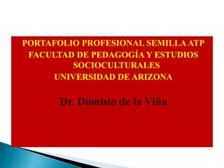 PORTAFOLIO PROFESIONAL SEMILLA ATP FACULTAD DE PEDAGOGÍA Y ESTUDIOS SOCIOCULTURALES UNIVERSIDAD DE ARIZONA   Dr. Dionisio de la Viña 