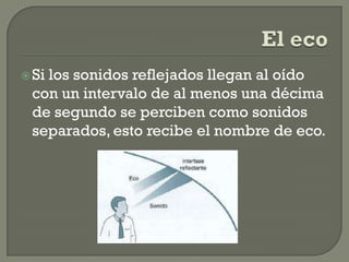  Si
   los sonidos reflejados llegan al oído
 con un intervalo de al menos una décima
 de segundo se perciben como sonidos
 separados, esto recibe el nombre de eco.
 