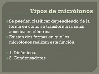  Se pueden clasificar dependiendo de la
  forma en cómo se transforma la señal
  acústica en eléctrica.
 Existen dos formas en que los
  micrófonos realizan esta función.

 1. Dinámicos.
 2. Condensadores
 