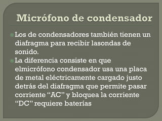  Los de condensadores también tienen un
  diafragma para recibir lasondas de
  sonido.
 La diferencia consiste en que
  elmicrófono condensador usa una placa
  de metal eléctricamente cargado justo
  detrás del diafragma que permite pasar
  corriente “AC” y bloquea la corriente
  “DC” requiere baterías
 