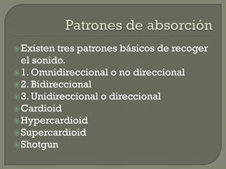  Existen  tres patrones básicos de recoger
  el sonido.
 1. Omnidireccional o no direccional
 2. Bidireccional
 3. Unidireccional o direccional
 Cardioid
 Hypercardioid
 Supercardioid
 Shotgun
 