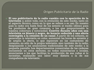    El uso publicitario de la radio cambia con la aparición de la
    televisión y, sobre todo, con la evolución de este medio, tanto en
    el aspecto técnico, como en lo que se refiere a su uso. En nuestro
    país la radio era hasta final de los setenta el medio idóneo para
    los productos de gran consumo, a los que proporcionaba la
    máxima cobertura y notoriedad. Convive durante años con una
    televisión en blanco y negro, de horario reducido y una oferta
    restringida a la emisión de un canal. A partir de los ochenta, se
    generaliza la televisión en color, aumentan las horas de emisión y
    se amplía la oferta, lo que repercute en las costumbres de
    consumo, no sólo de la propia televisión, sino también de la radio,
    desplazando a los anunciantes tradicionales de este medio a la
    pequeña pantalla. Los departamentos comerciales de las cadenas
    encuentran en otros sectores, no todos minoritarios o locales,
    anunciantes a los que facilitan la producción de sus cuñas si lo
    necesitan, realizando una labor muy distinta a la de sus
    compañeros de televisión.
 