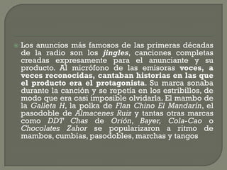    Los anuncios más famosos de las primeras décadas
    de la radio son los jingles, canciones completas
    creadas expresamente para el anunciante y su
    producto. Al micrófono de las emisoras voces, a
    veces reconocidas, cantaban historias en las que
    el producto era el protagonista. Su marca sonaba
    durante la canción y se repetía en los estribillos, de
    modo que era casi imposible olvidarla. El mambo de
    la Galleta H, la polka de Flan Chino El Mandarín, el
    pasodoble de Almacenes Ruiz y tantas otras marcas
    como DDT Chas de Orión, Bayer, Cola-Cao o
    Chocolates Zahor se popularizaron a ritmo de
    mambos, cumbias, pasodobles, marchas y tangos
 