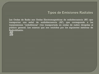 Las Ondas de Radio son Ondas Electromagnéticas de radiofrecuencia (RF) que
transportan una señal de audiofrecuencia (AF), que corresponde a las
transmisiones "radiofónicas" (voz transportada en ondas de radio) dirigidas al
público general. Los mismos que son emitidos por los siguientes sistemas de
Radiodifusión.
-AM
-FM
-SW
 