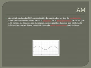   Amplitud modulada (AM) o modulación de amplitud es un tipo de modulación
    lineal que consiste en hacer variar la amplitud de la señal portadora de forma que
    esta cambie de acuerdo con las variaciones de nivel de la señal que contiene la
    información que se desea transmitir, llamada señal moduladora o modulante.
 