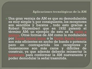    Una gran ventaja de AM es que su demodulación
    es muy simple y, por consiguiente, los receptores
    son sencillos y baratos , todo esto gracias a
    Robert Herzenbert que en 1932 patentó el
    término AM; un ejemplo de esto es la radio a
    galena. Otras formas de AM como la modulación
    por Banda lateral única o la Doble Banda Lateral
    son más eficientes en ancho de banda o potencia
    pero en contrapartida los receptores y
    transmisores son más caros y difíciles de
    construir, ya que además deberán reinsertar la
    portadora para conformar la AM nuevamente y
    poder demodular la señal trasmitida.
 