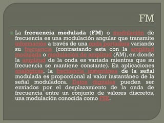    La frecuencia modulada (FM) o modulación de
    frecuencia es una modulación angular que transmite
    información a través de una onda portadora variando
    su frecuencia (contrastando esta con la amplitud
    modulada o modulación de amplitud (AM), en donde
    la amplitud de la onda es variada mientras que su
    frecuencia se mantiene constante). En aplicaciones
    analógicas, la frecuencia instantánea de la señal
    modulada es proporcional al valor instantáneo de la
    señal moduladora. Datos digitales pueden ser
    enviados por el desplazamiento de la onda de
    frecuencia entre un conjunto de valores discretos,
    una modulación conocida como FSK.
 
