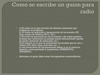    a) El orden en el que sonarán las distintas sustancias que
    configuran el programa.
    b) El modo de aparición y desaparición de los sonidos (PP,
    baja, sonido de teléfono PP 3”, etc.)
    c) El modo de permanencia de un sonido o de todos aquellos
    sonidos que conformen un paisaje sonoro determinado (queda
    de fondo, ambiente de restaurant, etc.)
    d) El soporte en el que se encuentran los sonidos que se van a
    utilizar (CD, disco duro, mini disc, etc…)
    e) Las intenciones de los personajes deben ir en la columna
    derecha, entre parénesis y mayúsculas: (PENSATIVO),
    (ENOJADO).

   Asimismo, el guion debe tener las siguientes características:
 