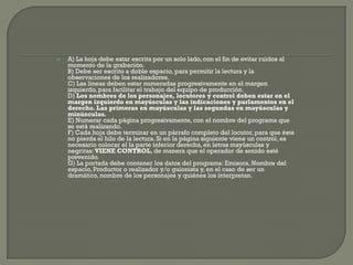    A) La hoja debe estar escrita por un solo lado, con el fin de evitar ruidos al
    momento de la grabación.
    B) Debe ser escrito a doble espacio, para permitir la lectura y la
    observaciones de los realizadores.
    C) Las líneas deben estar numeradas progresivamente en el margen
    izquierdo, para facilitar el trabajo del equipo de producción.
    D) Los nombres de los personajes, locutores y control deben estar en el
    margen izquierdo en mayúsculas y las indicaciones y parlamentos en el
    derecho. Las primeras en mayúsculas y las segundas en mayúsculas y
    minúsculas.
    E) Numerar cada página progresivamente, con el nombre del programa que
    se está realizando.
    F) Cada hoja debe terminar en un párrafo completo del locutor, para que éste
    no pierda el hilo de la lectura. Si en la página siguiente viene un control, es
    necesario colocar el la parte inferior derecha, en letras mayúsculas y
    negritas: VIENE CONTROL, de manera que el operador de sonido esté
    prevenido.
    G) La portada debe contener los datos del programa: Emisora, Nombre del
    espacio, Productor o realizador y/o guionista y, en el caso de ser un
    dramático, nombre de los personajes y quiénes los interpretan.
 