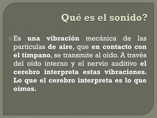  Es  una vibración mecánica de las
 partículas de aire, que en contacto con
 el tímpano, se transmite al oído. A través
 del oído interno y el nervio auditivo el
 cerebro interpreta estas vibraciones.
 Lo que el cerebro interpreta es lo que
 oímos.
 